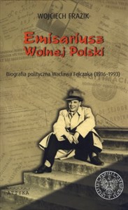 Obrazek Emisariusz Wolnej Polski Biografia polityczna Wacława Felczaka (1916-1993)