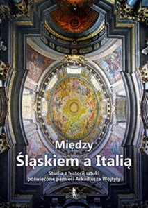 Obrazek Między Śląskiem a Italią Studia z historii sztuki nowożytnej dedykowane dr. Arkadiuszowi Wojtyle